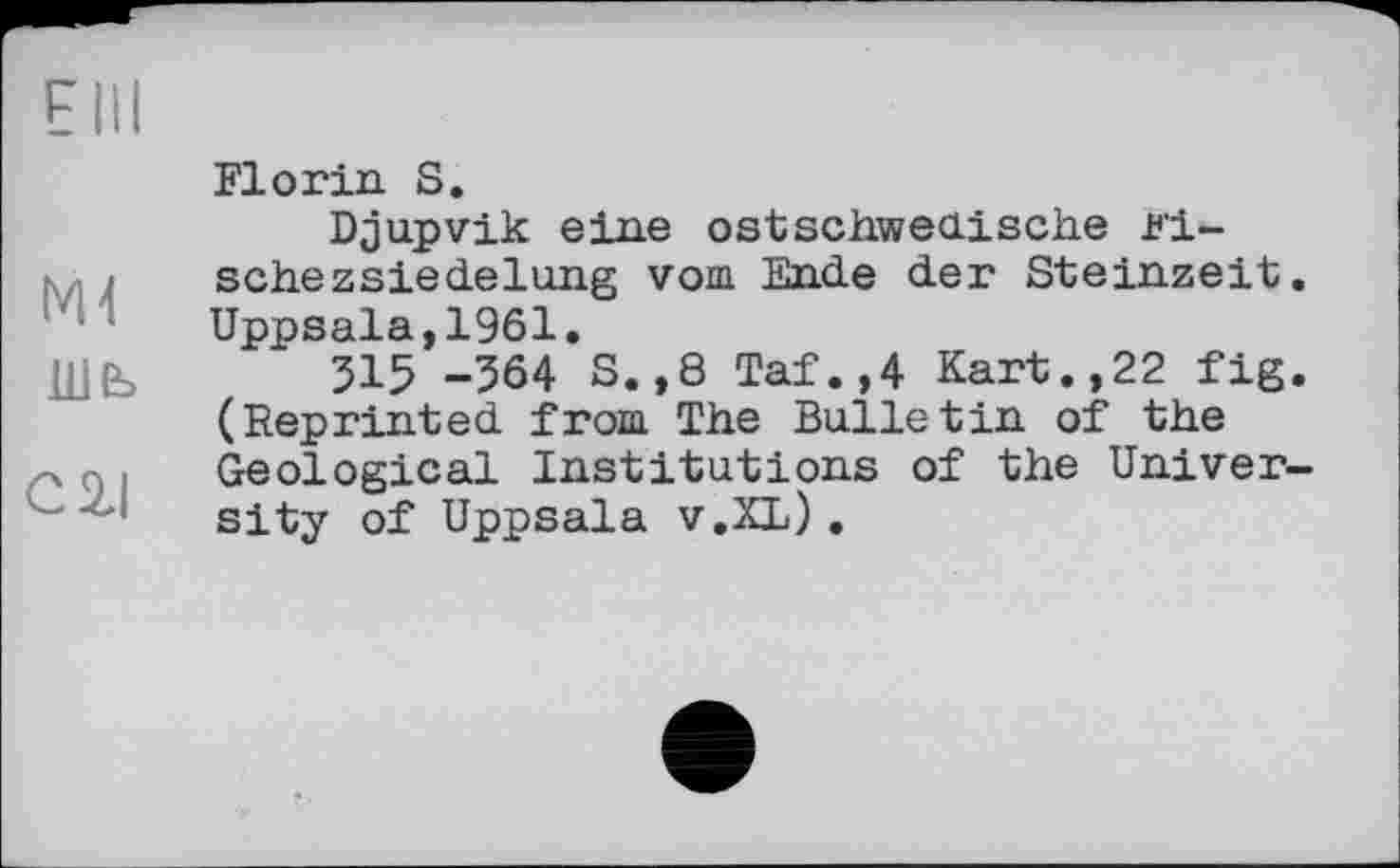 ﻿Elli
Md ше>
сгі
Florin. S.
Djupvik eine ostschwedische Fische z sie de lung vom Ende der Steinzeit. Uppsala,1961.
315 -364 S.,8 Taf.,4 Kart.,22 fig. (Reprinted from The Bulletin of the Geological Institutions of the University of Uppsala v.XL).